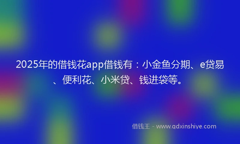 2025年的借钱花app借钱有：小金鱼分期、e贷易、便利花、小米贷、钱进袋等。