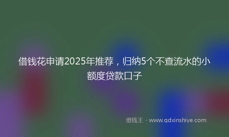 借钱花申请2025年推荐，归纳5个不查流水的小额度贷款口子