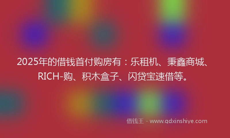 2025年的借钱首付购房有：乐租机、秉鑫商城、RICH-购、积木盒子、闪贷宝速借等。