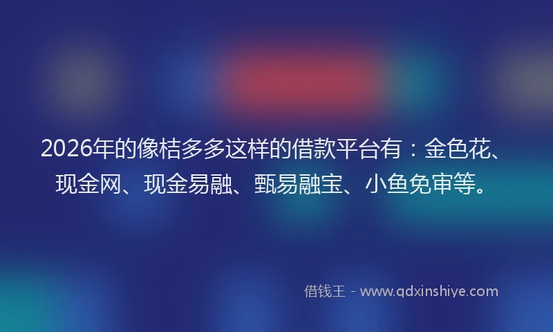 2026年的像桔多多这样的借款平台有：金色花、现金网、现金易融、甄易融宝、小鱼免审等。