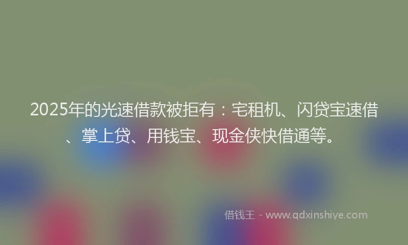 2025年的光速借款被拒有：宅租机、闪贷宝速借、掌上贷、用钱宝、现金侠快借通等。