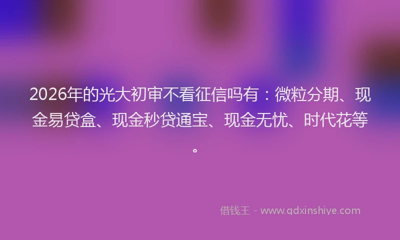 2026年的光大初审不看征信吗有:微粒分期、现金易贷盒、现金秒贷通宝、现金无忧、时代花等。