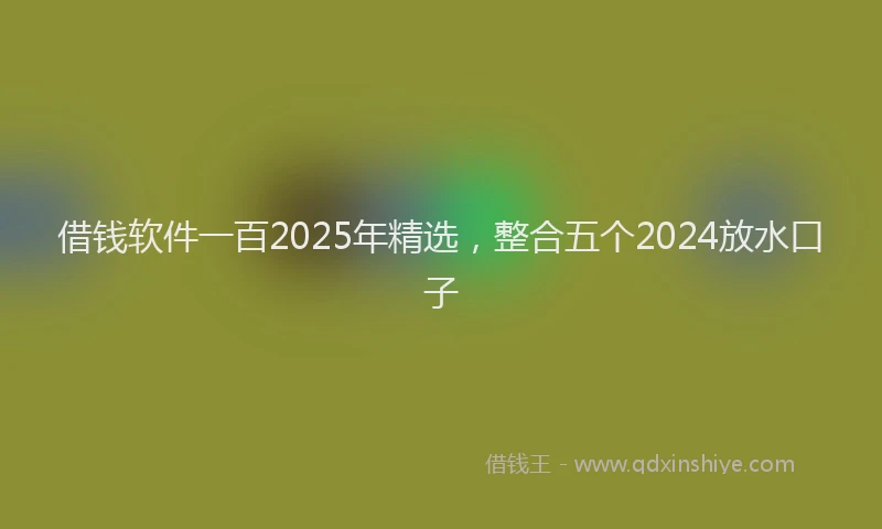 借钱软件一百2025年精选，整合五个2024放水口子