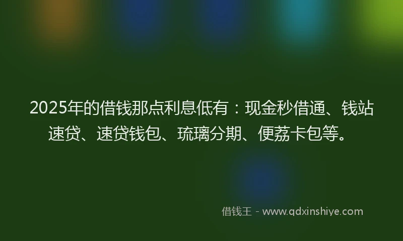 2025年的借钱那点利息低有：现金秒借通、钱站速贷、速贷钱包、琉璃分期、便荔卡包等。