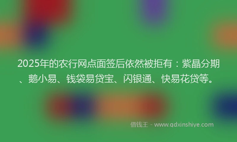 2025年的农行网点面签后依然被拒有：紫晶分期、鹅小易、钱袋易贷宝、闪银通、快易花贷等。