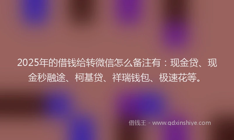 2025年的借钱给转微信怎么备注有：现金贷、现金秒融途、柯基贷、祥瑞钱包、极速花等。