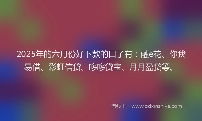 2025年的六月份好下款的口子有：融e花、你我易借、彩虹信贷、哆哆贷宝、月月盈贷等。