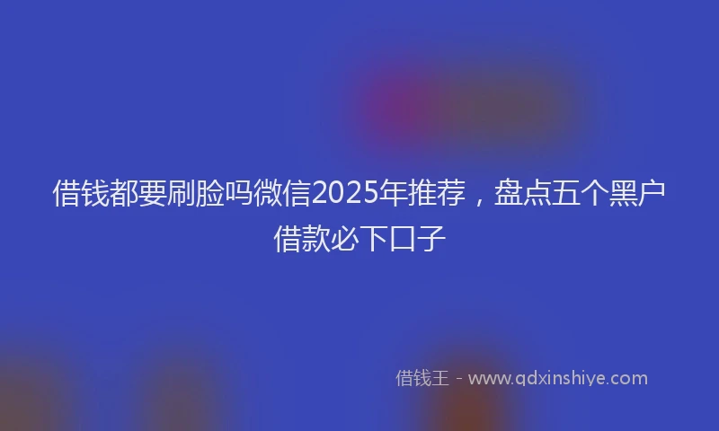 借钱都要刷脸吗微信2025年推荐，盘点五个黑户借款必下口子