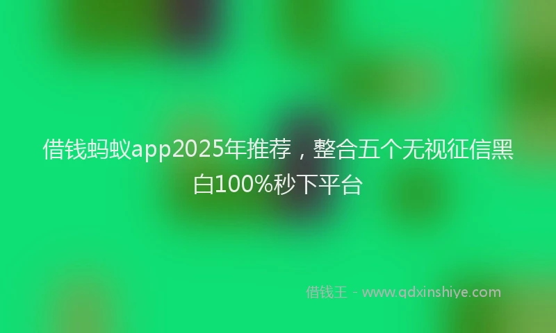 借钱蚂蚁app2025年推荐，整合五个无视征信黑白100%秒下平台