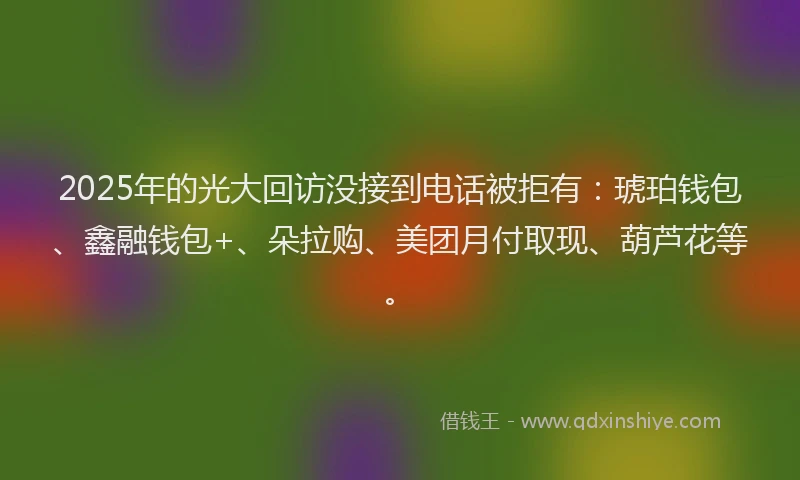 2025年的光大回访没接到电话被拒有：琥珀钱包、鑫融钱包+、朵拉购、美团月付取现、葫芦花等。