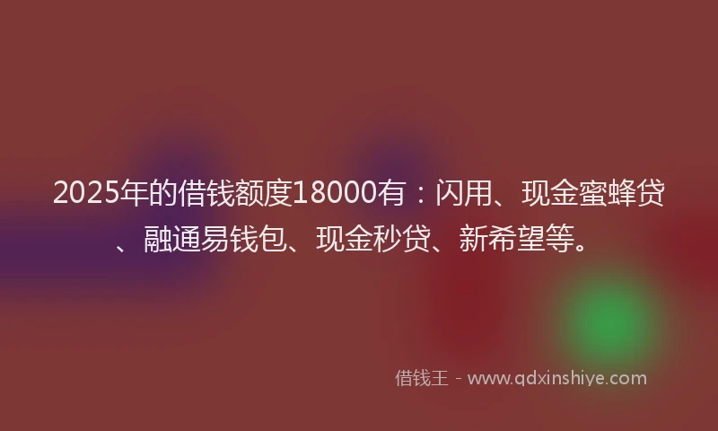 2025年的借钱额度18000有：闪用、现金蜜蜂贷、融通易钱包、现金秒贷、新希望等。