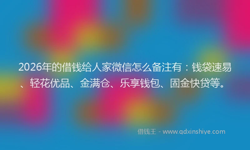 2026年的借钱给人家微信怎么备注有:钱袋速易、轻花优品、金满仓、乐享钱包、固金快贷等。