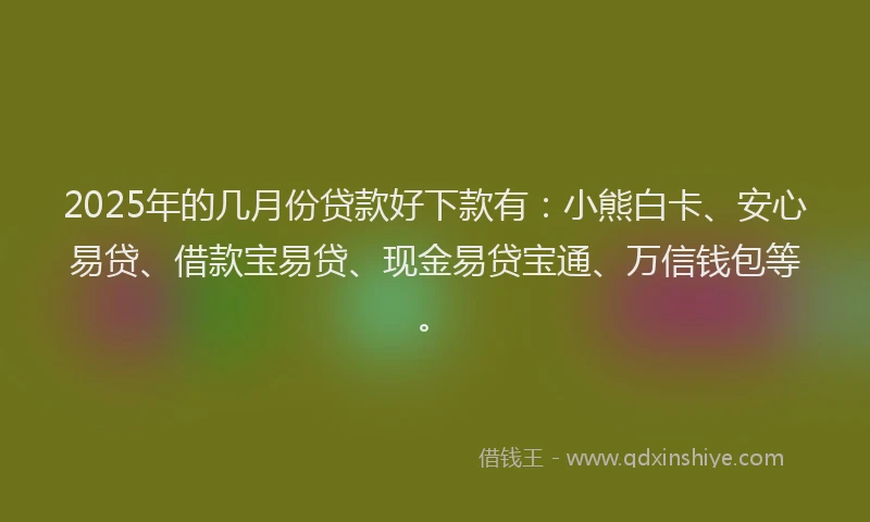 2025年的几月份贷款好下款有:小熊白卡、安心易贷、借款宝易贷、现金易贷宝通、万信钱包等。