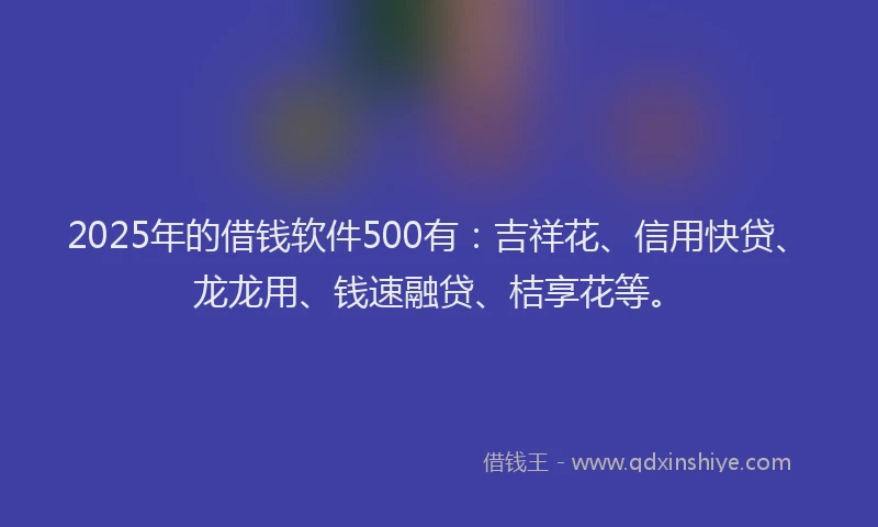 2025年的借钱软件500有:吉祥花、信用快贷、龙龙用、钱速融贷、桔享花等。