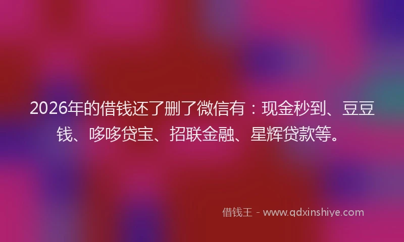 2026年的借钱还了删了微信有：现金秒到、豆豆钱、哆哆贷宝、招联金融、星辉贷款等。