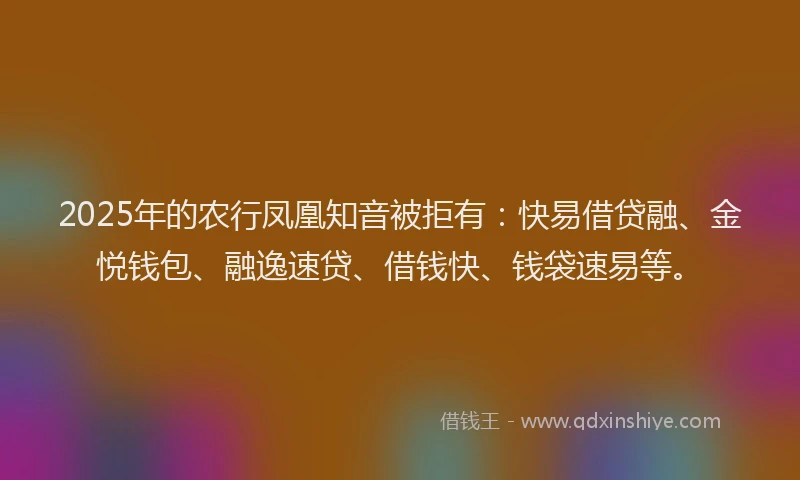 2025年的农行凤凰知音被拒有:快易借贷融、金悦钱包、融逸速贷、借钱快、钱袋速易等。