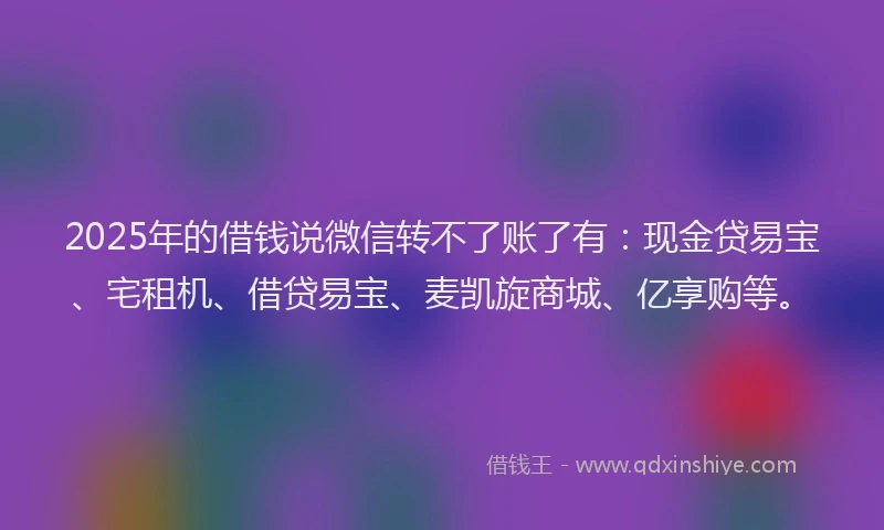 2025年的借钱说微信转不了账了有：现金贷易宝、宅租机、借贷易宝、麦凯旋商城、亿享购等。