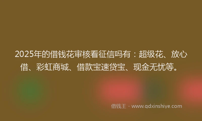 2025年的借钱花审核看征信吗有：超级花、放心借、彩虹商城、借款宝速贷宝、现金无忧等。