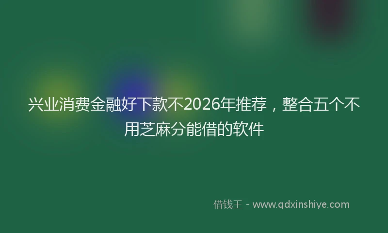 兴业消费金融好下款不2026年推荐，整合五个不用芝麻分能借的软件