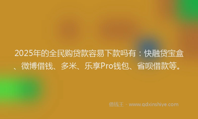 2025年的全民购贷款容易下款吗有：快融贷宝盒、微博借钱、多米、乐享Pro钱包、省呗借款等。