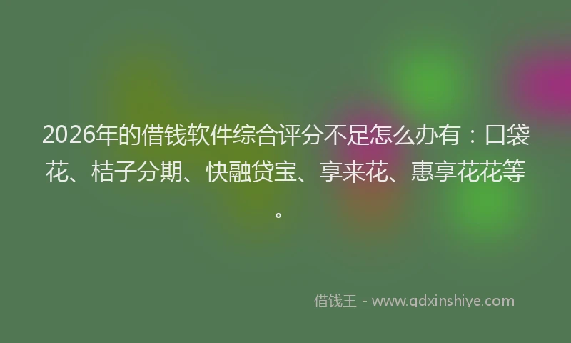 2026年的借钱软件综合评分不足怎么办有:口袋花、桔子分期、快融贷宝、享来花、惠享花花等。