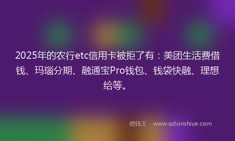 2025年的农行etc信用卡被拒了有:美团生活费借钱、玛瑙分期、融通宝Pro钱包、钱袋快融、理想给等。