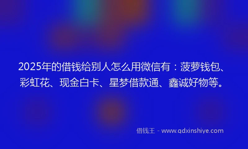 2025年的借钱给别人怎么用微信有：菠萝钱包、彩虹花、现金白卡、星梦借款通、鑫诚好物等。