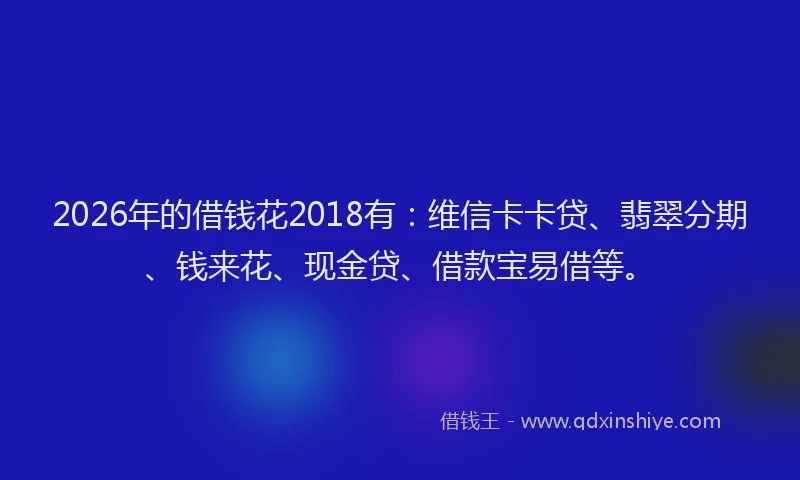 2026年的借钱花2018有：维信卡卡贷、翡翠分期、钱来花、现金贷、借款宝易借等。