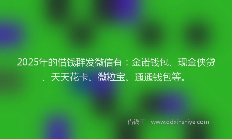 2025年的借钱群发微信有：金诺钱包、现金侠贷、天天花卡、微粒宝、通通钱包等。