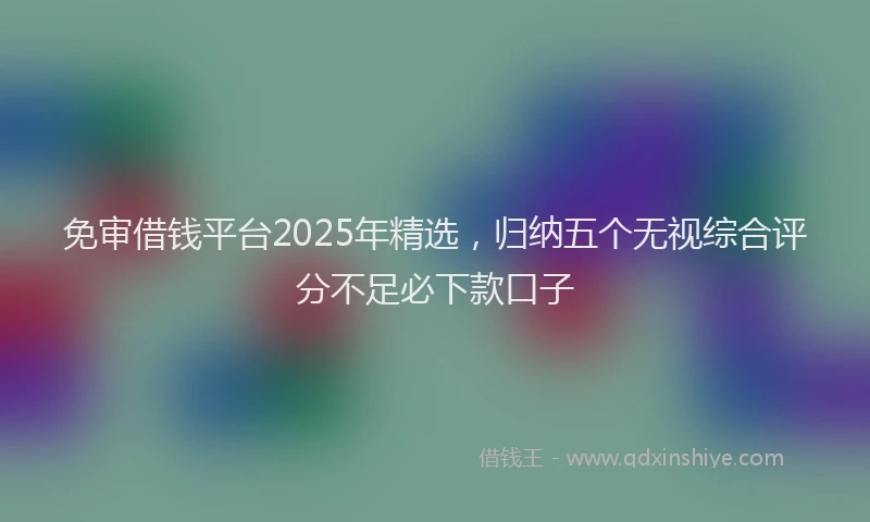免审借钱平台2025年精选,归纳五个无视综合评分不足必下款口子