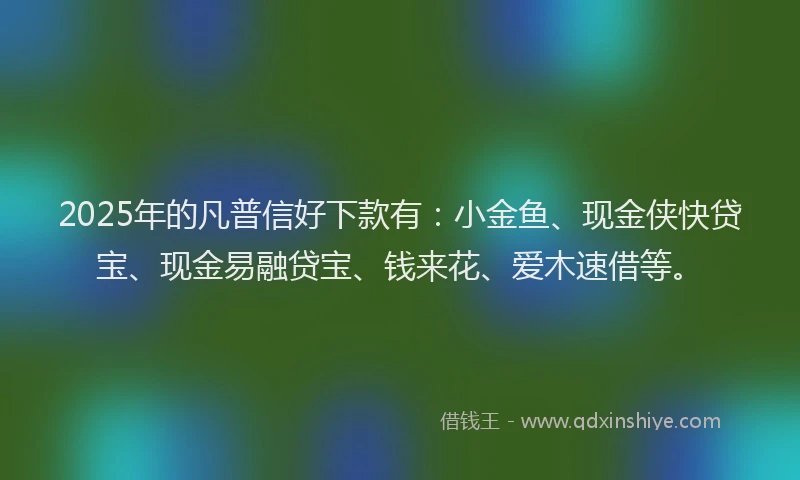 2025年的凡普信好下款有：小金鱼、现金侠快贷宝、现金易融贷宝、钱来花、爱木速借等。
