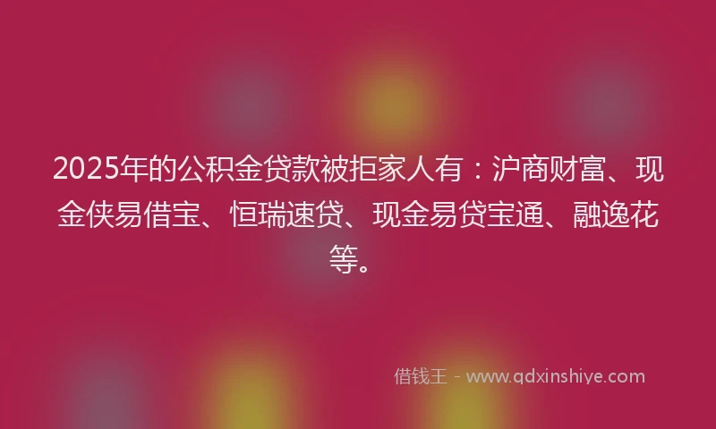 2025年的公积金贷款被拒家人有：沪商财富、现金侠易借宝、恒瑞速贷、现金易贷宝通、融逸花等。
