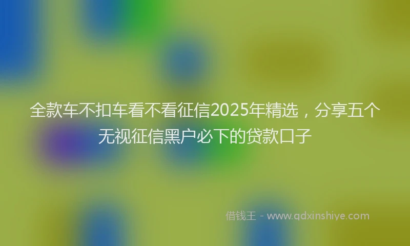 全款车不扣车看不看征信2025年精选，分享五个无视征信黑户必下的贷款口子