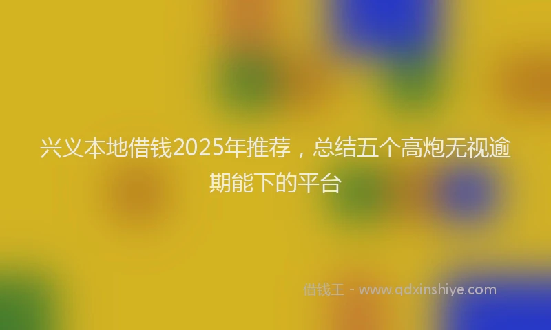 兴义本地借钱2025年推荐，总结五个高炮无视逾期能下的平台