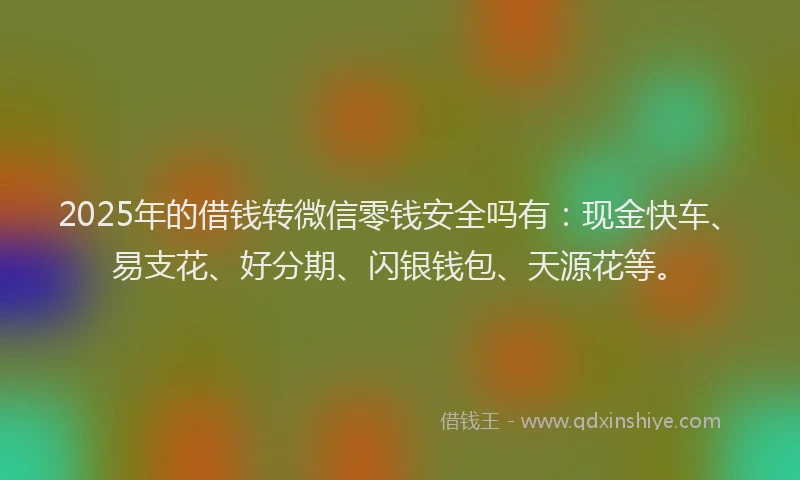 2025年的借钱转微信零钱安全吗有：现金快车、易支花、好分期、闪银钱包、天源花等。