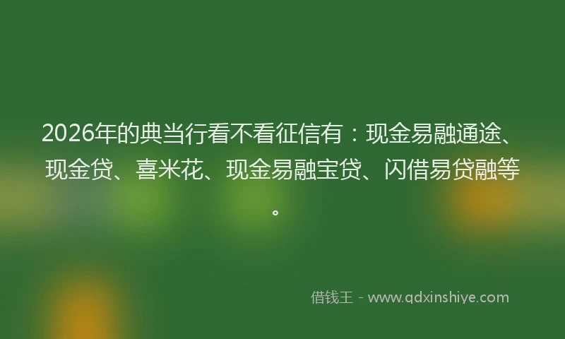 2026年的典当行看不看征信有:现金易融通途、现金贷、喜米花、现金易融宝贷、闪借易贷融等。