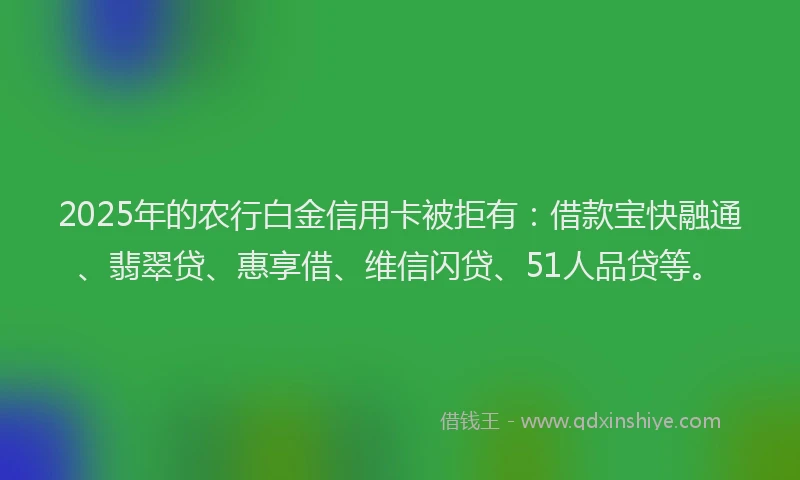 2025年的农行白金信用卡被拒有：借款宝快融通、翡翠贷、惠享借、维信闪贷、51人品贷等。