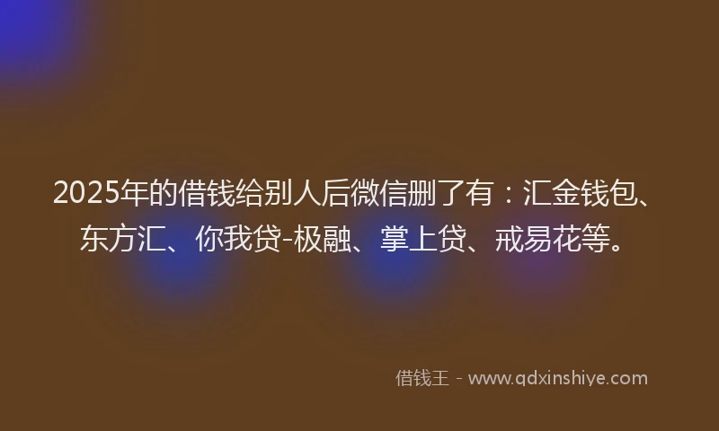 2025年的借钱给别人后微信删了有：汇金钱包、东方汇、你我贷-极融、掌上贷、戒易花等。