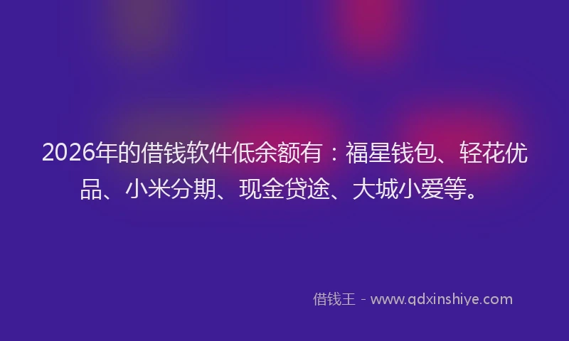 2026年的借钱软件低余额有：福星钱包、轻花优品、小米分期、现金贷途、大城小爱等。