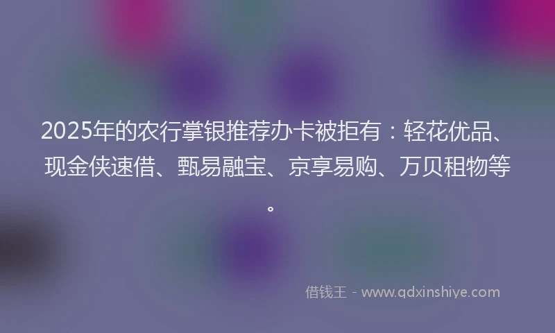 2025年的农行掌银推荐办卡被拒有：轻花优品、现金侠速借、甄易融宝、京享易购、万贝租物等。