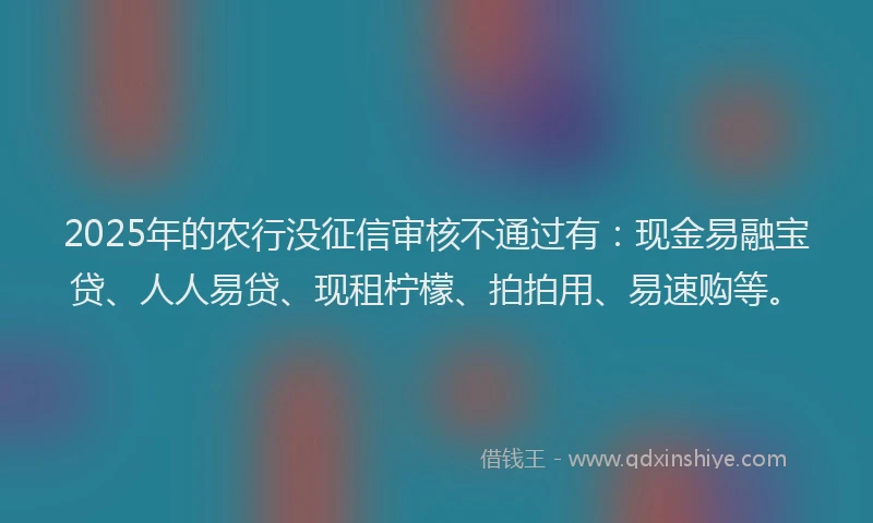 2025年的农行没征信审核不通过有：现金易融宝贷、人人易贷、现租柠檬、拍拍用、易速购等。