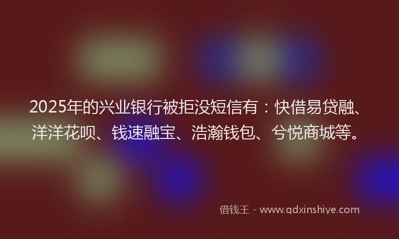 2025年的兴业银行被拒没短信有:快借易贷融、洋洋花呗、钱速融宝、浩瀚钱包、兮悦商城等。