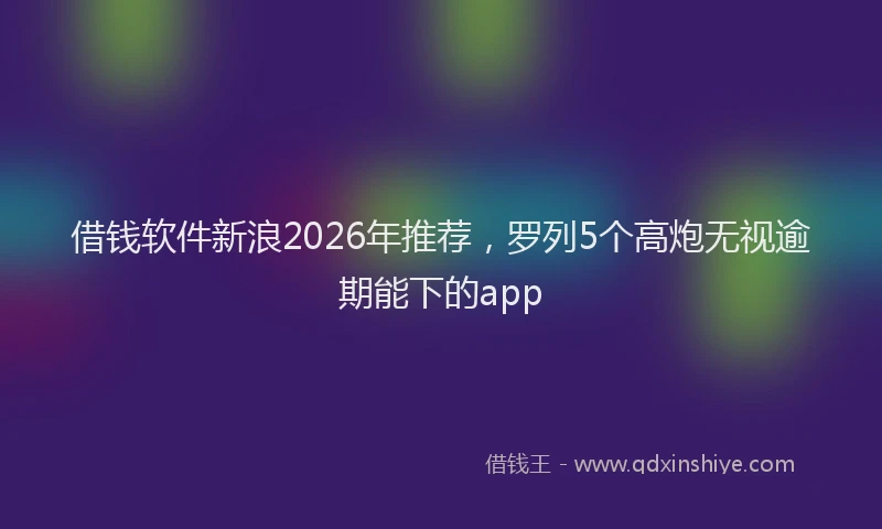 借钱软件新浪2026年推荐，罗列5个高炮无视逾期能下的app