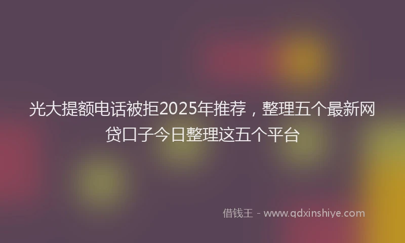 光大提额电话被拒2025年推荐，整理五个最新网贷口子今日整理这五个平台