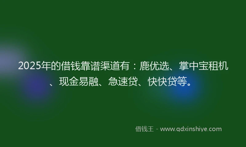 2025年的借钱靠谱渠道有：鹿优选、掌中宝租机、现金易融、急速贷、快快贷等。