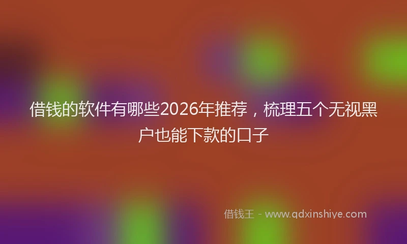 借钱的软件有哪些2026年推荐,梳理五个无视黑户也能下款的口子
