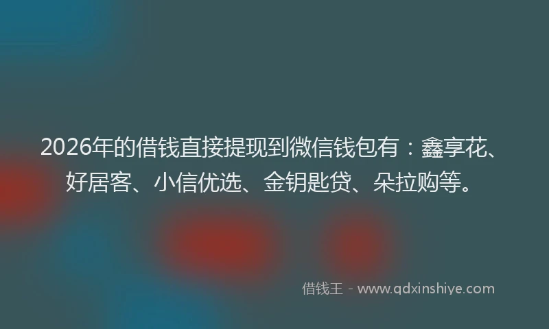 2026年的借钱直接提现到微信钱包有：鑫享花、好居客、小信优选、金钥匙贷、朵拉购等。