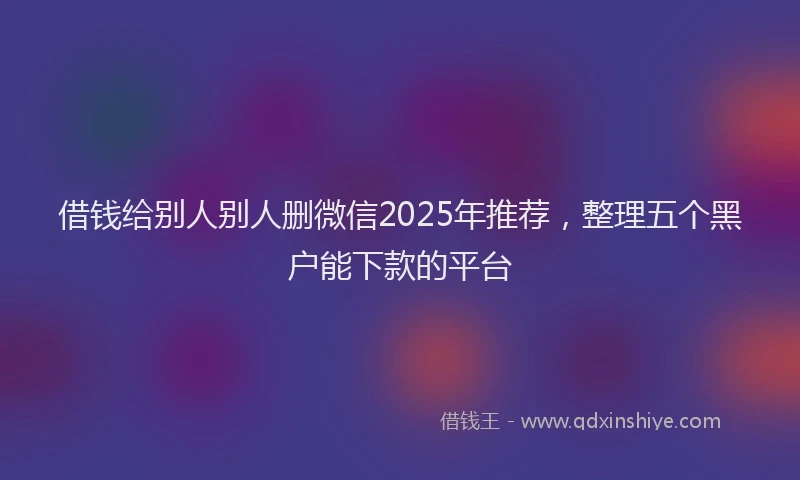 借钱给别人别人删微信2025年推荐，整理五个黑户能下款的平台