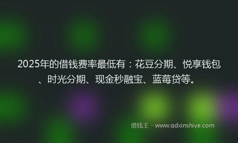 2025年的借钱费率最低有：花豆分期、悦享钱包、时光分期、现金秒融宝、蓝莓贷等。