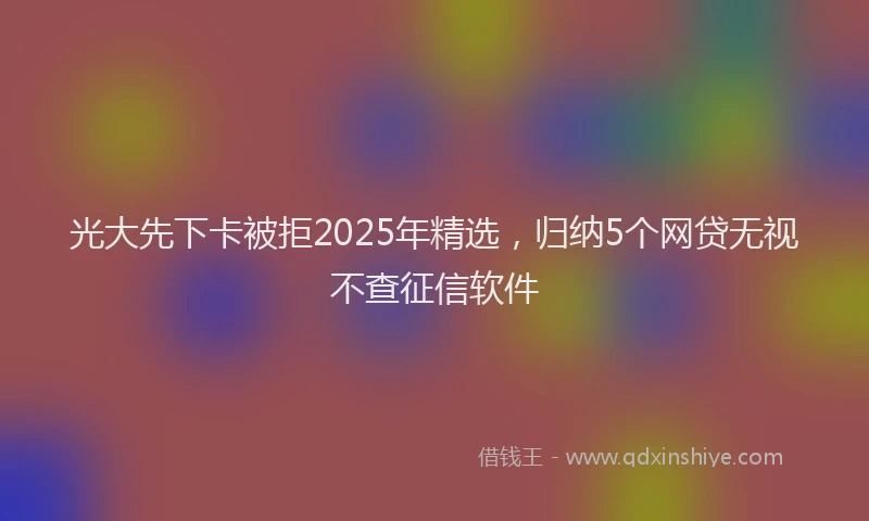 光大先下卡被拒2025年精选，归纳5个网贷无视不查征信软件